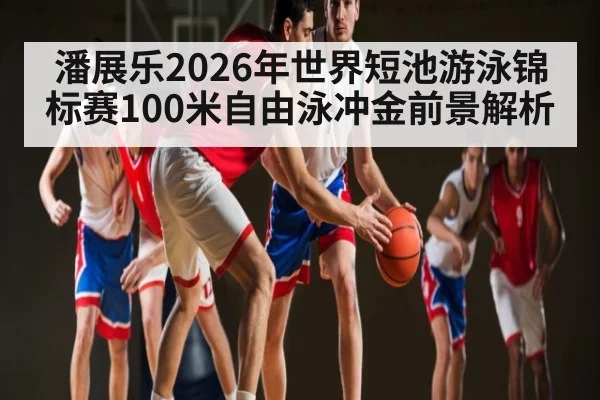 潘展乐2026年世界短池游泳锦标赛100米自由泳冲金前景解析